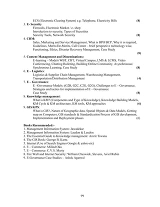 ECS (Electronic Clearing System) e.g. Telephone, Electricity Bills             (8)
3. E- Security
       Firewalls, Electronic Market / e- shop
       Introduction to security, Types of Securities
       Security Tools, Network Security                                               (8)
4. CRM:
       Sales, Marketing and Service Management, What is BPO/BCP, Why it is required,
       Guidelines, Merits/De-Merits, Call Center – brief perspective technology wise,
       Functioning, Ethics, Disaster Recovery Management, Case Study
                                                                                       (8)
5. Content Management and Disseminations:
       E-learning – Models WBT, CBT, Virtual Campus, LMS & LCMS, Video
       Conferencing, Chatting Bulleting, Building Online Community, Asynchronous/
       Synchronous Learning, Case Study                                               (8)
6. E – Logistics:
       Logistics & Supplier Chain Management, Warehousing Management,
       Transportation/Distribution Management                                          (4)
7. E – Governance:
       E –Governance Models: (G2B, G2C, C2G, G2G), Challenges to E – Governance,
       Strategies and tactics for implementation of E – Governance
       Case Study                                                                     (8)
8. Knowledge management:
       What is KM? (Components and Type of Knowledge), Knowledge Building Models,
       KM Cycle & KM architecture, KM tools, KM approaches                             (6)
9. GIS/GPS:
       What is GIS?, Nature of Geographic data, Spatial Objects & Data Models, Getting
       map on Computers, GIS standards & Standardization Process of GIS development,
       Implementation and Deployment phases                                           (6)

Books Recommended:-
1. Management Information System: Jawadekar
2. Management Information System: Laudon & Laudon
3. The Essential Guide to Knowledge management: Amrit Tiwana
4. The GIS Book: George B. Karte.
5. Internet (Use of Search Engines Google & yahoo etc)
6. E – Commerce: Milind Oka
7. E – Commerce: C.V.S. Murty
8. Fire Wall and Internet Security: William Cheswick, Stevens, Aviel Rubin
9. E-Governance Case Studies – Ashok Agarwal




                                            99
 