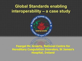 Global Standards enabling
interoperability – a case study
Feargal Mc Groarty, National Centre for
Hereditary Coagulation Disorders, St James’s
Hospital, Ireland
 