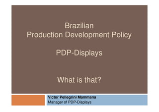 Brazilian
Production Development Policy

         PDP-Displays


         What is that?

     Victor Pellegrini Mammana
     Manager of PDP-Displays
 