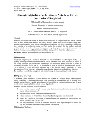 European Journal of Business and Management                                                  www.iiste.org
ISSN 2222-1905 (Paper) ISSN 2222-2839 (Online)
Vol 3, No.6, 2011

     Students’ Attitudes towards Internet: A study on Private
                    Universities of Bangladesh
                             Md. Abdullah Al Mahmud (Corresponding Author)

                              Lecturer, Department of Business Administration

                                      Manarat International University

                      Plot # CEN 16, Road # 106, Gulshan, Dhaka-1212, Bangladesh.

                       Mobile No.: +88 01718150263, Email: emrul151@yahoo.com

Abstract
This study investigated the attitude of private university students in Bangladesh towards internet. Results
from the study indicated that students had positive attitudes toward using the Internet as a learning tool,
adequate basic knowledge of the Internet, viewed Internet is a fastest way to reach knowledge, and Internet
has a potential to be an effective training tool. The results also revealed that the students exhibited
positive attitudes toward the Internet irrespective of gender, again in contradiction to most other
findings. Possible reasons and the implications of these findings will be elaborated and discussed.
Keywords: Students’ Attitudes, Internet use, Private University


1.0 Introduction:
Bangladesh is a growing ICT country in the world. The rate of internet use is increasing day by day. The
growing technological enhancement increases the uses of internet in every arena. Education is not out of
that faction. In this day and age internet is indispensable part of education. As the usages rate of internet in
education is increasing day by day, so it is quite logical to judge the attitude of students towards internet.
As the number of private universities increases day by day and the capacity inadequacy of Public
Universities, so Private University is the major arena where the students receive their higher education.
The study have been selected some private universities to judge its students attitude towards internet.


2.0 Objectives of the Study:
At education system, technology is main facilitator that provides to contribute system under requiring
needed knowledge. Technology provides us to know and follow all issues with the help of the basic item,
which is Internet. Internet is a wide range of supporter by providing all contacts requirements and all types
of information, searching facilities with its various digital tools.
This study aimed to answer the following questions:
     What were the students' attitudes toward using the information technologies, in particular, the
      Internet in their learning tasks?
     Whether students attitude towards internet vary on gender;
     Is there any impact on the attitude of students based on their parents’ education level?
     Is there any variation in the attitude of students between the students who have computer and
      internet connection and who have not?
     This study also targeted to define the awareness of students about negatives aspects of Internet and
      how they respond by emerging their backgrounds consideration.
3.0 Rationale of the Study:

                                                       9
 