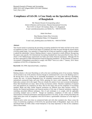Research Journal of Finance and Accounting                                               www.iiste.org
ISSN 2222-1697 (Paper) ISSN 2222-2847 (Online)
Vol 2, No 4, 2011


Compliance of IAS-30: A Case Study on the Specialized Banks
                      of Bangladesh
                              Md. Shamim Hossain (Corresponding author)
                   School of Business and Economics, Manarat International University
                      Plot # CEN 16, Road # 106 Gulshan, Dhaka-1212, Bangladesh
                    E-mail: samimhosain@yahoo.com Mobile No.: +8801927652385


                                             Abdul Alim Baser
                                   Brac Business School, Brac University
                                   66 Mohakhali Dhaka 1212 Bangladesh
                     E-mail: mail_alim84@yahoo.com Mobile No.: +8801814750380


Abstract
This Journal aimed at scrutinizing the prevailing accounting standard for the banks and find out the extent
of compliance by them. To find out the degree of compliance the study has gone through the annual reports
of all the sample banks. Very naturally it is hoped that all of them are required to comply with the standard
to uphold the stakeholders’ interest. Banking industry’s nature of operation is totally different .Recognizing
this aspect some specific IAS (International Accounting Standard) have been prescribed for them. One of
which is IAS 30(Disclosures requirements for banks and similar financial institutions). Although IAS-30
has been superseded by IFRS (International Financial Reporting Standard)-7, ICAB (Institute of Chartered
Accountants of Bangladesh) prescribed to comply with IFRS-7 from on or after 1st January, 2010. Hence
compliance of IAS-30 is of importance here.

Keywords: IAS, IFRS, Specialized banks, compliance.


1. Introduction
Banking industry is the most flourishing as well as the most contributing sector of our economy. Banking
can be termed as one of the primitive business though its institutional look is not so old. Banking sector is
the driving force of any country for its sustainable development. It is more than truth for a developing
country like ours. At present Bangladesh have 49 scheduled commercial banks, 6specialized banks, 4
nationalized commercial banks and some NGOs operating for micro credit expansion. The specialized
banks play a pioneer role in this regard. They are virtually the catalyst of our socio economic development.
Hence their beneficiaries are many. Above all they are business entities. Therefore compliance of required
laws and regulations are compulsory for them. Here lie the major clues for the compliance of accounting
standard. Banks and other similar financial institutions are different from other business entities. To
disclose the financial performance and financial position of this type of financial institutions, regulatory
watchdogs prescribed different techniques. One of such techniques is to comply with the applicable
accounting standard such as IAS-30. Though not mandatory, compliance of IASs aims at faithful
representation of financial performance and financial position of an entity. In spite of being flourishing and
major sector prior work on compliance with IAS-30 shows a questionable conclusion as to the degree of
compliance.
Moreover prior works were done on commercial banks and with other standards also. Hence comes the
scope of scrutinizing compliance of IAS-30 by the specialized banks of Bangladesh. Again since all the
specialized banks are SOEs (State owned Enterprise) it has deep importance to find out the compliance
status of these banks.


                                                     13
 