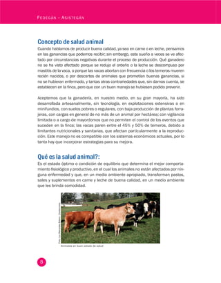 8
Fedegán - Asistegán
Foto:LuzMercedesBotero-Zootecnista.
Concepto de salud animal
Cuando hablamos de producir buena calidad, ya sea en carne o en leche, pensamos
en las ganancias que podemos recibir; sin embargo, este sueño a veces se ve afec-
tado por circunstancias negativas durante el proceso de producción. Qué ganadero
no se ha visto afectado porque se redujo el ordeño o la leche se descompuso por
mastitis de la vaca, o porque las vacas abortan con frecuencia o los terneros mueren
recién nacidos, o por descartes de animales que prometían buenas ganancias, si
no se hubieran enfermado, y tantas otras contrariedades que, sin darnos cuenta, se
establecen en la finca, pero que con un buen manejo se hubiesen podido prevenir.
Aceptemos que la ganadería, en nuestro medio, en su gran mayoría, ha sido
desarrollada artesanalmente, sin tecnología, en explotaciones extensivas o en
minifundios, con suelos pobres o regulares, con baja producción de plantas forra-
jeras, con cargas en general de no más de un animal por hectárea; con vigilancia
limitada o a cargo de mayordomos que no permiten el control de los eventos que
suceden en la finca; las vacas paren entre el 45% y 50% de terneros, debido a
limitantes nutricionales y sanitarias, que afectan particularmente a la reproduc-
ción. Este manejo no es compatible con los sistemas económicos actuales, por lo
tanto hay que incorporar estrategias para su mejora.
Qué es la salud animal?:
Es el estado óptimo o condición de equilibrio que determina el mejor comporta-
miento fisiológico y productivo, en el cual los animales no están afectados por nin-
guna enfermedad y que, en un medio ambiente apropiado, transforman pastos,
sales y suplementos en carne y leche de buena calidad, en un medio ambiente
que les brinda comodidad.
Animales en buen estado de salud
 