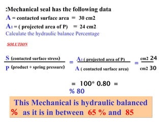 10
P
S A1 ( projected area of P)
(
product + spring pressure
)
(
contacted surface stress
)
=
A ( contacted surface area)
24
cm2
30
cm2
=
Mechanical seal has the following data
:
A = contacted surface area = 30 cm2
A1 = ( projected area of P) = 24 cm2
Calculate the hydraulic balance Percentage
SOLUTION
=
0.80
*
100
=
80
%
This Mechanical is hydraulic balanced
as it is in between 65 % and 85
%
 