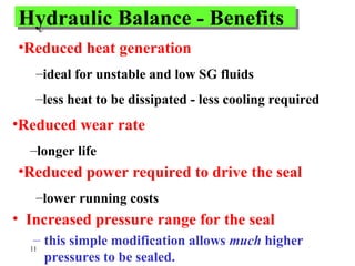 11
Hydraulic Balance - Benefits
• Increased pressure range for the seal
– this simple modification allows much higher
pressures to be sealed.
•Reduced heat generation
–ideal for unstable and low SG fluids
–less heat to be dissipated - less cooling required
•Reduced wear rate
–longer life
•Reduced power required to drive the seal
–lower running costs
 