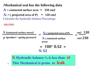 8
P
S A1 ( projected area of P)
(
product + spring pressure
)
(
contacted surface stress
)
=
A ( contacted surface
area)
120
cm2
230
cm2
=
Mechanical seal has the following data
:
A = contacted surface area = 230 cm2
A1 = ( projected area of P) = 120 cm2
Calculate the hydraulic balance Percentage
SOLUTION
=
0.52
*
100
=
52
%
Hydraulic balance % is less than 65
%
This Mechanical is prone to leak
 