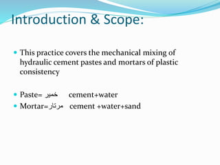 Introduction & Scope:
 This practice covers the mechanical mixing of
hydraulic cement pastes and mortars of plastic
consistency
 Paste= ‫خمیر‬ cement+water
 Mortar=‫مرتار‬ cement +water+sand
 