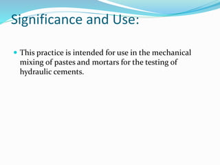 Significance and Use:
 This practice is intended for use in the mechanical
mixing of pastes and mortars for the testing of
hydraulic cements.
 