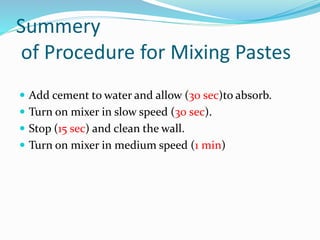 Summery
of Procedure for Mixing Pastes
 Add cement to water and allow (30 sec)to absorb.
 Turn on mixer in slow speed (30 sec).
 Stop (15 sec) and clean the wall.
 Turn on mixer in medium speed (1 min)
 