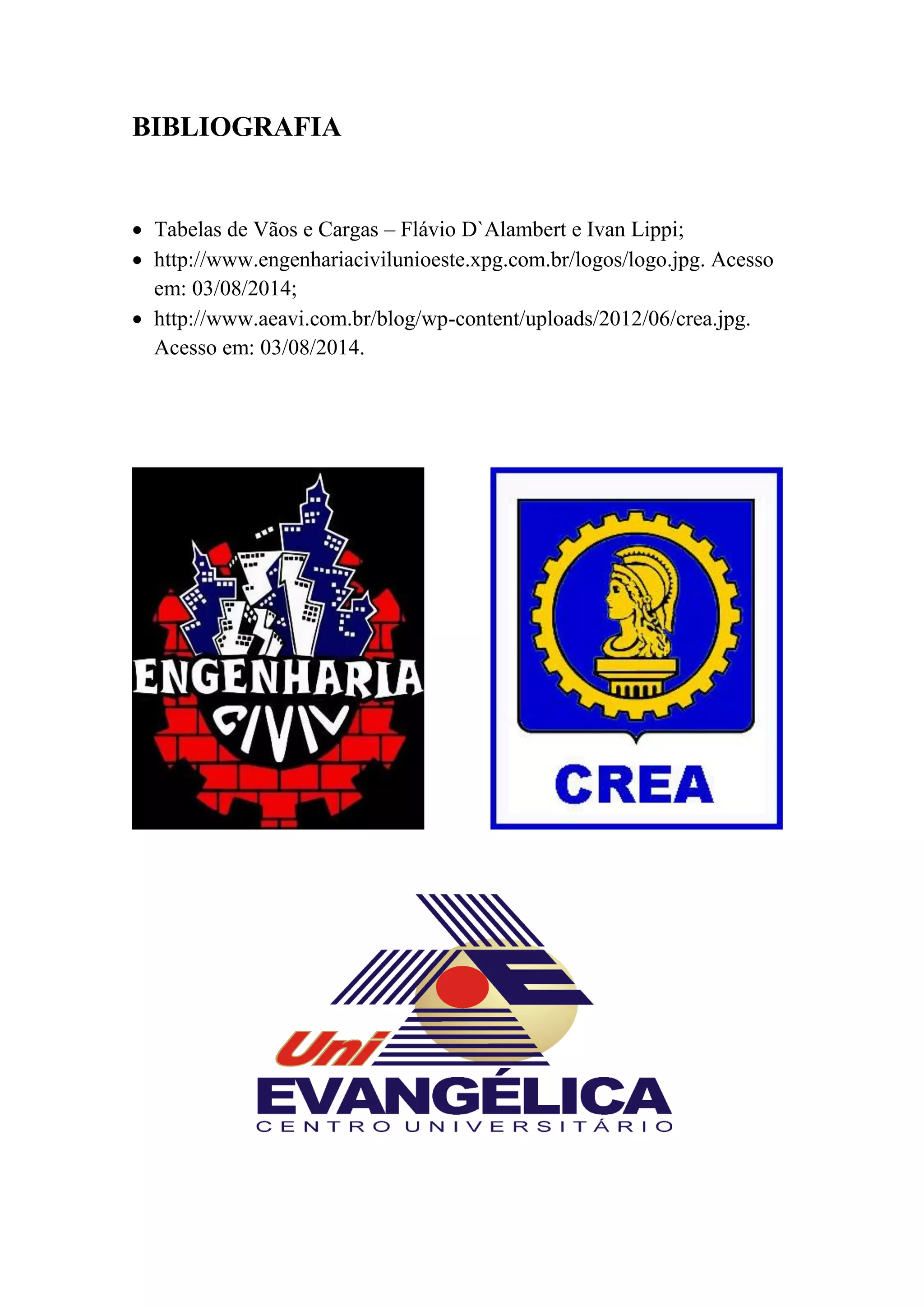 BIBLIOGRAFIA
Tabelas de Vãos e Cargas – Flávio D`Alambert e Ivan Lippi;
http://www.engenhariacivilunioeste.xpg.com.br/logos/logo.jpg. Acesso
em: 03/08/2014;
http://www.aeavi.com.br/blog/wp-content/uploads/2012/06/crea.jpg.
Acesso em: 03/08/2014.
