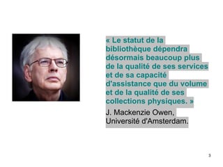 3
« Le statut de la
bibliothèque dépendra
désormais beaucoup plus
de la qualité de ses services
et de sa capacité
d'assistance que du volume
et de la qualité de ses
collections physiques. »	

J. Mackenzie Owen,
Université d'Amsterdam.	

 