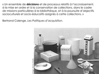 « Un ensemble de décisions et de processus relatifs à l’accroissement,
à la mise en ordre et à la conservation de collections, dans le cadre
de missions particulières à la bibliothèque, et à la poursuite d’objectifs
socioculturels et socio-éducatifs assignés à cette collections. »
!
Bertrand Calenge, Les Politiques d’acquisition.
Image
:
Roman
Ondák
 