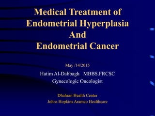 Medical Treatment of
Endometrial Hyperplasia
And
Endometrial Cancer
May /14/2015
Hatim Al-Dabbagh MBBS.FRCSC
Gynecologic Oncologist
Dhahran Health Center
Johns Hopkins Aramco Healthcare
 