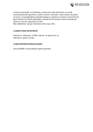 La forma de proceder es la habitual, a través de la sede electrónica, no siendo
necesario presentar garantías, es decir se marca "exención", como número de plazos
se marca 1, la periodicidad no procede (porque es aplazar en 1 plazo) y como fecha de
plazo máximo será 30 de septiembre, estando los tres primeros meses excluidos de
intereses y los tres siguientes al 3,75%.
Muy importante, hay que mencionar como causa, RDL.
3 ¿QUIEN PUEDE SOLICITARLO?
Empresarios individuales y PYMES (volumen de operaciones en
2019 inferior a6.010.121,04€).
4 ¿QUÉ CANTIDAD PUEDO APLAZAR?
Hasta 30.000€ sin necesidad de aportar garantías.
 