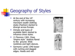 Geography of Styles At the end of the 14 th  century with increasing merchant wealth clothing styles (Fashion) started to diverge across Europe. Climate and types of available fabric started to influence dress styles. 1) Florence 1365. Close ‘empire style ‘ bodices flared to the  ground. Wide necklines and tight sleeves. Germanic Lands 1340 looser with ruching and dagged edges. Hoods and veil. 