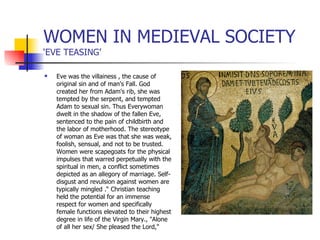WOMEN IN MEDIEVAL SOCIETY ‘EVE TEASING’ Eve was the villainess , the cause of original sin and of man's Fall. God created her from Adam's rib, she was tempted by the serpent, and tempted Adam to sexual sin. Thus Everywoman dwelt in the shadow of the fallen Eve,  sentenced to the pain of childbirth and the labor of motherhood. The stereotype of woman as Eve was that she was weak, foolish, sensual, and not to be trusted. Women were scapegoats for the physical impulses that warred perpetually with the spiritual in men, a conflict sometimes depicted as an allegory of marriage. Self-disgust and revulsion against women are typically mingled .“ Christian teaching held the potential for an immense respect for women and specifically female functions elevated to their highest degree in life of the Virgin Mary., "Alone of all her sex/ She pleased the Lord," 