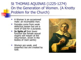 St THOMAS AQUINAS (1225-1274)  On the Generation of Women. (A Knotty Problem for the Church) A Woman is an occasioned male: an incomplete man. Females come from weak defective semen but are a work of God for a purpose. In Spite of  their lower function the female sexual organs will remain at the resurrection. (Even in the bodies of risen saints) Women are weak, and imperfect but are created by God. 