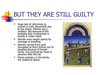 BUT THEY ARE STILL GUILTY Huge lack of references to women in early documents due to low status. Women are a problem. But because of this probably their involvement in society is under-rated. Women were largely pawns for marriage or breeding. Women carried Eve’s guilt (Accepted as thus) thrown out of paradise because of female vanity. Eve covered her head in penance after the fall. Wives outsiders in the family; not related by blood. 