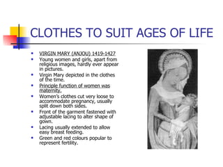 CLOTHES TO SUIT AGES OF LIFE VIRGIN MARY (ANJOU) 1419-1427 Young women and girls, apart from religious images, hardly ever appear in pictures. Virgin Mary depicted in the clothes of the time. Principle function of women was maternity. Women’s clothes cut very loose to accommodate pregnancy, usually split down both sides. Front of the garment fastened with adjustable lacing to alter shape of gown. Lacing usually extended to allow easy breast feeding. Green and red colours popular to represent fertility. 