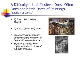 A Difficulty is that Medieval Dress Often Does not Match Dates of Paintings “Baptism of Christ” 1) Fresco 1482 Sistine Chapel 2) Fresco (Salimbeni) 1416 Loose over garments open under the arms worn by 15 th  Century Florence aristocrats. Styles of paintings were copied which led to dress of subjects changing. 