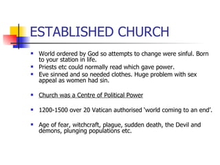 ESTABLISHED CHURCH World ordered by God so attempts to change were sinful. Born to your station in life. Priests etc could normally read which gave power. Eve sinned and so needed clothes. Huge problem with sex appeal as women had sin. Church was a Centre of Political Power 1200-1500 over 20 Vatican authorised ‘world coming to an end’. Age of fear, witchcraft, plague, sudden death, the Devil and demons, plunging populations etc. 