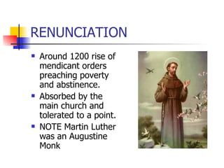 RENUNCIATION Around 1200 rise of mendicant orders preaching poverty and abstinence. Absorbed by the main church and tolerated to a point. NOTE Martin Luther was an Augustine Monk 