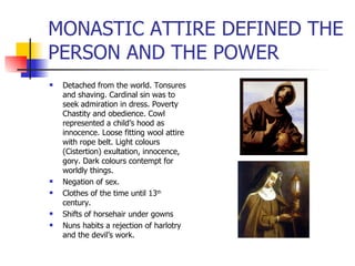 MONASTIC ATTIRE DEFINED THE PERSON AND THE POWER Detached from the world. Tonsures and shaving. Cardinal sin was to seek admiration in dress. Poverty Chastity and obedience. Cowl represented a child’s hood as innocence. Loose fitting wool attire with rope belt. Light colours (Cistertion) exultation, innocence, gory. Dark colours contempt for worldly things. Negation of sex. Clothes of the time until 13 th  century. Shifts of horsehair under gowns Nuns habits a rejection of harlotry and the devil’s work. 