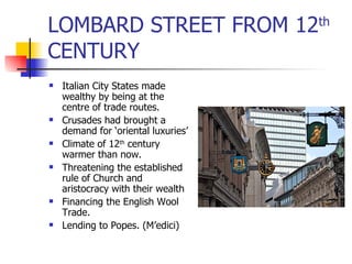 LOMBARD STREET FROM 12 th  CENTURY Italian City States made wealthy by being at the centre of trade routes. Crusades had brought a demand for ‘oriental luxuries’ Climate of 12 th  century warmer than now. Threatening the established rule of Church and aristocracy with their wealth Financing the English Wool Trade. Lending to Popes. (M’edici) 