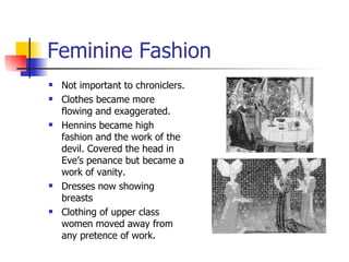 Feminine Fashion Not important to chroniclers. Clothes became more flowing and exaggerated. Hennins became high fashion and the work of the devil. Covered the head in Eve’s penance but became a work of vanity. Dresses now showing breasts Clothing of upper class women moved away from any pretence of work. 