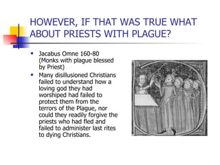 HOWEVER, IF THAT WAS TRUE WHAT ABOUT PRIESTS WITH PLAGUE? Jacabus Omne 160-80 (Monks with plague blessed by Priest) Many disillusioned Christians failed to understand how a loving god they had worshiped had failed to protect them from the terrors of the Plague, nor could they readily forgive the priests who had fled and failed to administer last rites to dying Christians. 