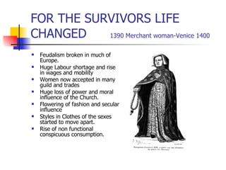 FOR THE SURVIVORS LIFE CHANGED  1390 Merchant woman-Venice 1400 Feudalism broken in much of Europe. Huge Labour shortage and rise in wages and mobility Women now accepted in many guild and trades Huge loss of power and moral influence of the Church. Flowering of fashion and secular influence Styles in Clothes of the sexes started to move apart. Rise of non functional conspicuous consumption. 