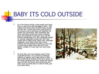 BABY ITS COLD OUTSIDE As in the Roman Period, most people wore loose linen or wool tunics like big baggy t-shirts.  Men mostly wore tunics down to their knees, though old men and  monks wore their tunics down to the ground, and so did kings and noblemen for parties and ceremonies. Men sometimes also wore wool pants under their tunics. Wearing pants was originally a Germanic idea, and the Romans disapproved of it. But it gradually caught on anyway, especially among men who rode horses and in colder areas. Other men, especially noblemen, wore tights under their tunics. Knitting had not yet been invented, so they had to wear woven tights which did not fit very tightly. Outside, if it was cold, men wore wool cloaks. On their feet, men wore leather shoes if they could afford them. You can tell if a medieval painting or tapestry was made before or after about 1300 AD by looking at the mens' shoes. In the earlier paintings men wear shoes with square toes, but later the shoes have pointy toes and even curve up at the toes in a kind of hook, just to be extra fancy. 