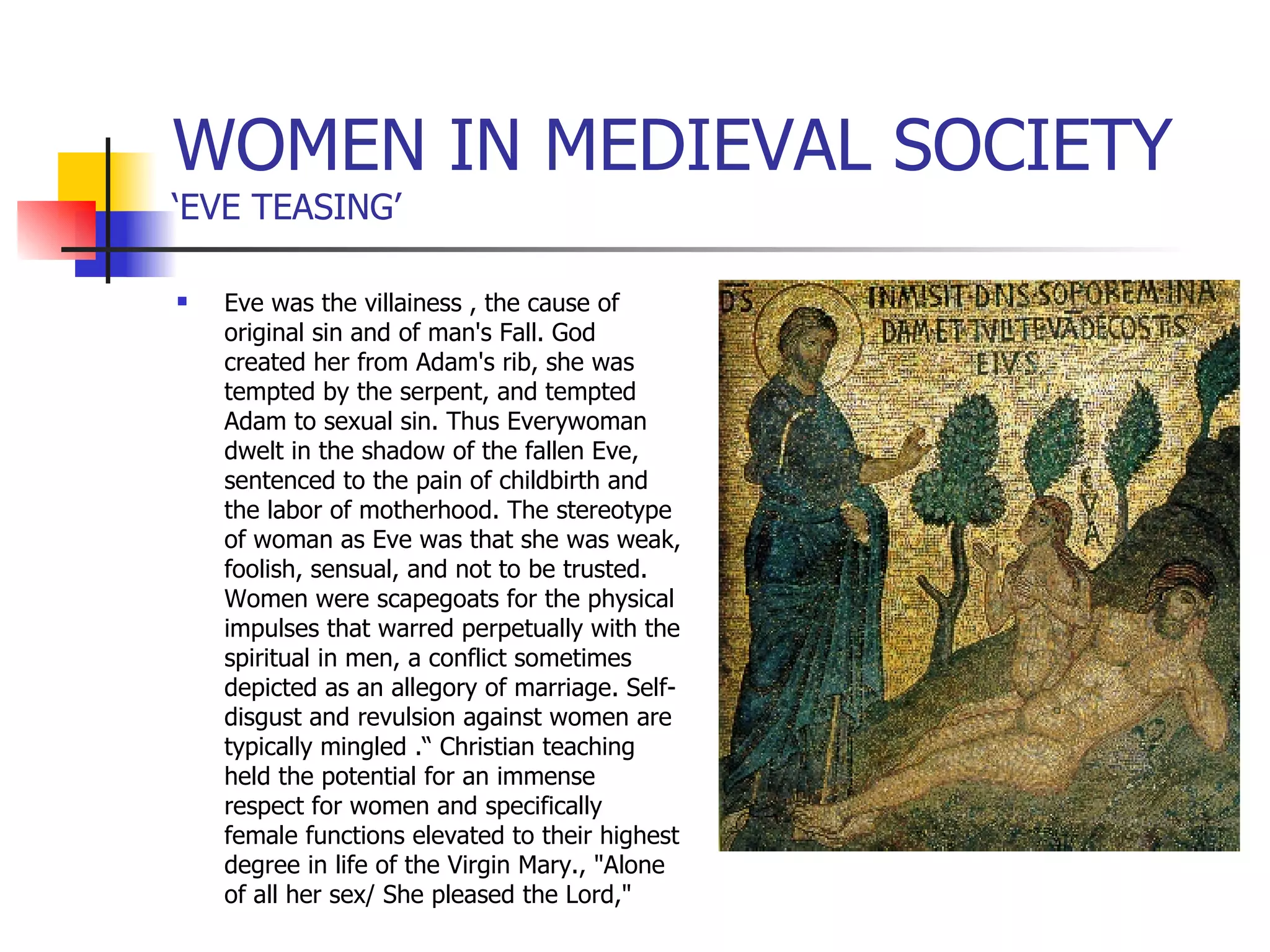 WOMEN IN MEDIEVAL SOCIETY ‘EVE TEASING’ Eve was the villainess , the cause of original sin and of man's Fall. God created her from Adam's rib, she was tempted by the serpent, and tempted Adam to sexual sin. Thus Everywoman dwelt in the shadow of the fallen Eve,  sentenced to the pain of childbirth and the labor of motherhood. The stereotype of woman as Eve was that she was weak, foolish, sensual, and not to be trusted. Women were scapegoats for the physical impulses that warred perpetually with the spiritual in men, a conflict sometimes depicted as an allegory of marriage. Self-disgust and revulsion against women are typically mingled .“ Christian teaching held the potential for an immense respect for women and specifically female functions elevated to their highest degree in life of the Virgin Mary., "Alone of all her sex/ She pleased the Lord," 