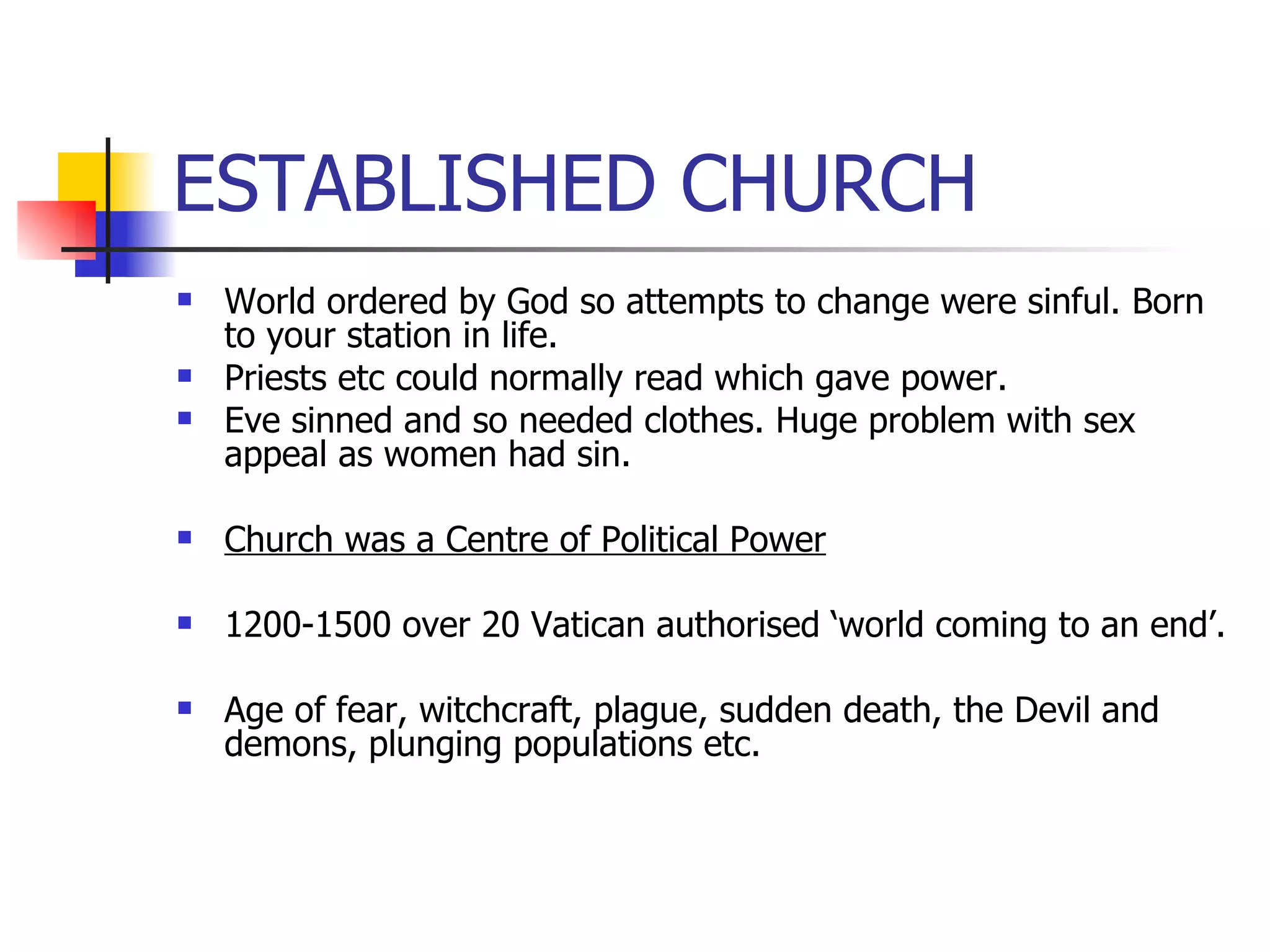 ESTABLISHED CHURCH World ordered by God so attempts to change were sinful. Born to your station in life. Priests etc could normally read which gave power. Eve sinned and so needed clothes. Huge problem with sex appeal as women had sin. Church was a Centre of Political Power 1200-1500 over 20 Vatican authorised ‘world coming to an end’. Age of fear, witchcraft, plague, sudden death, the Devil and demons, plunging populations etc. 
