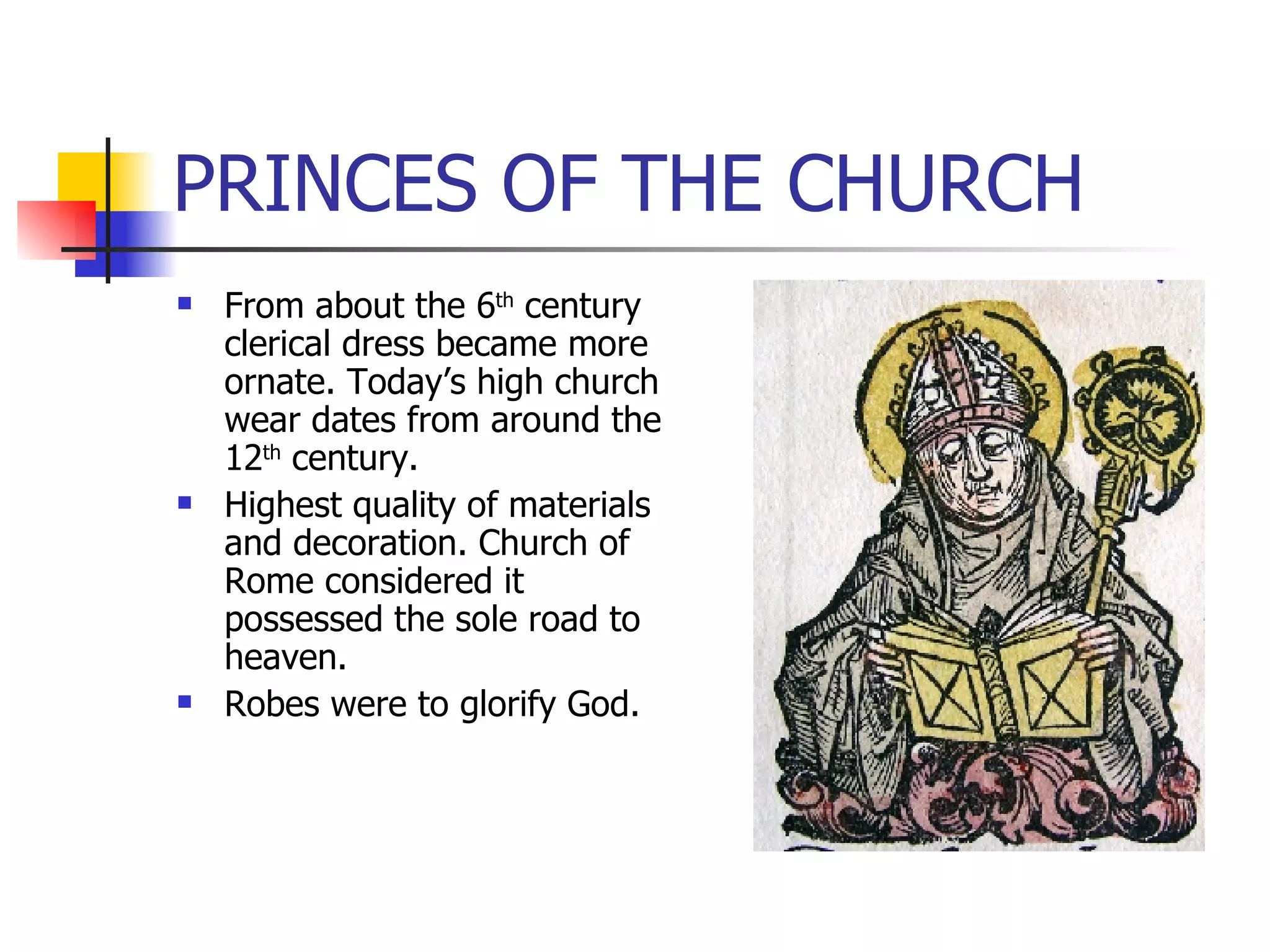 PRINCES OF THE CHURCH From about the 6 th  century clerical dress became more ornate. Today’s high church wear dates from around the 12 th  century. Highest quality of materials and decoration. Church of Rome considered it possessed the sole road to heaven. Robes were to glorify God. 