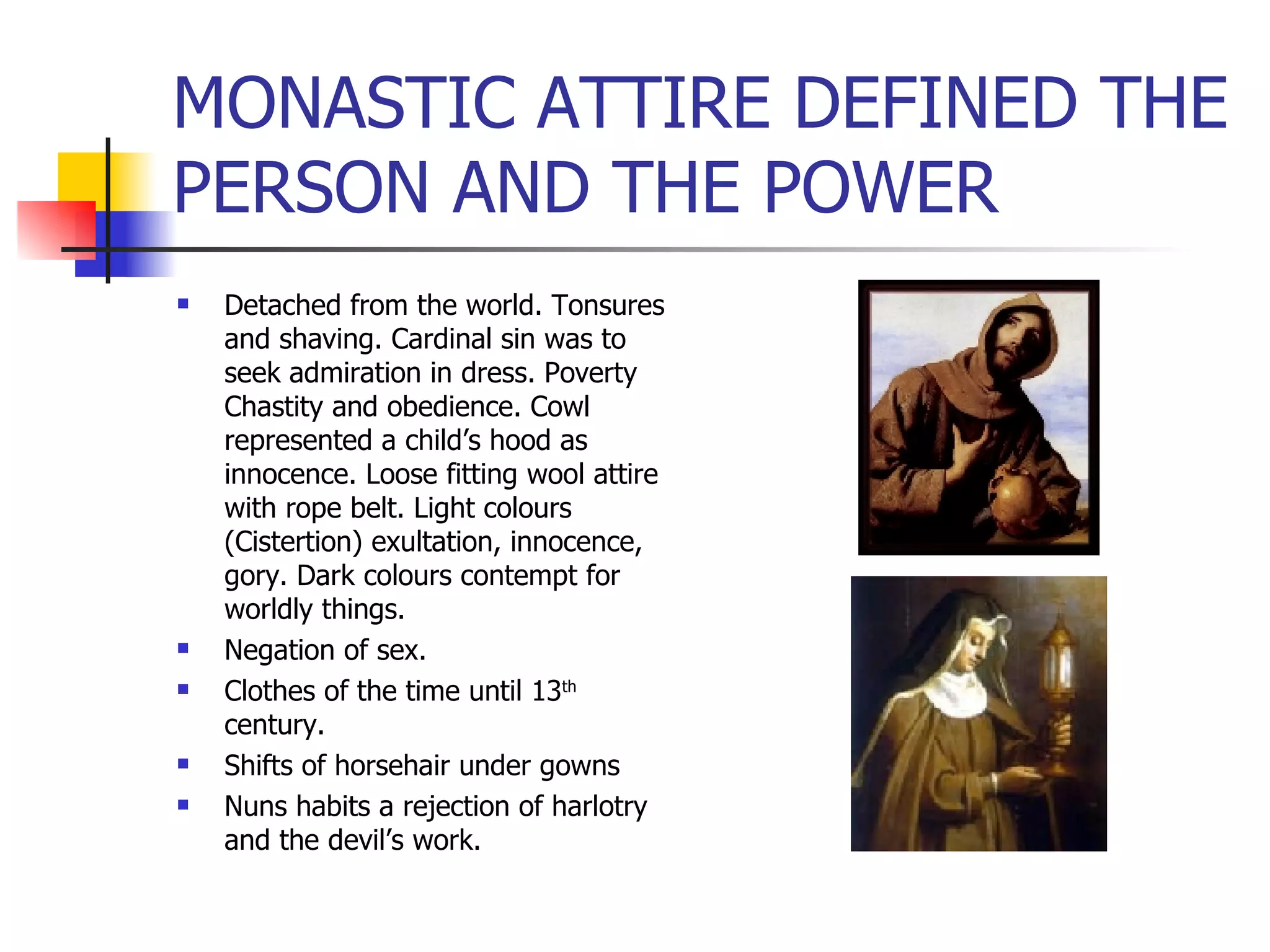 MONASTIC ATTIRE DEFINED THE PERSON AND THE POWER Detached from the world. Tonsures and shaving. Cardinal sin was to seek admiration in dress. Poverty Chastity and obedience. Cowl represented a child’s hood as innocence. Loose fitting wool attire with rope belt. Light colours (Cistertion) exultation, innocence, gory. Dark colours contempt for worldly things. Negation of sex. Clothes of the time until 13 th  century. Shifts of horsehair under gowns Nuns habits a rejection of harlotry and the devil’s work. 