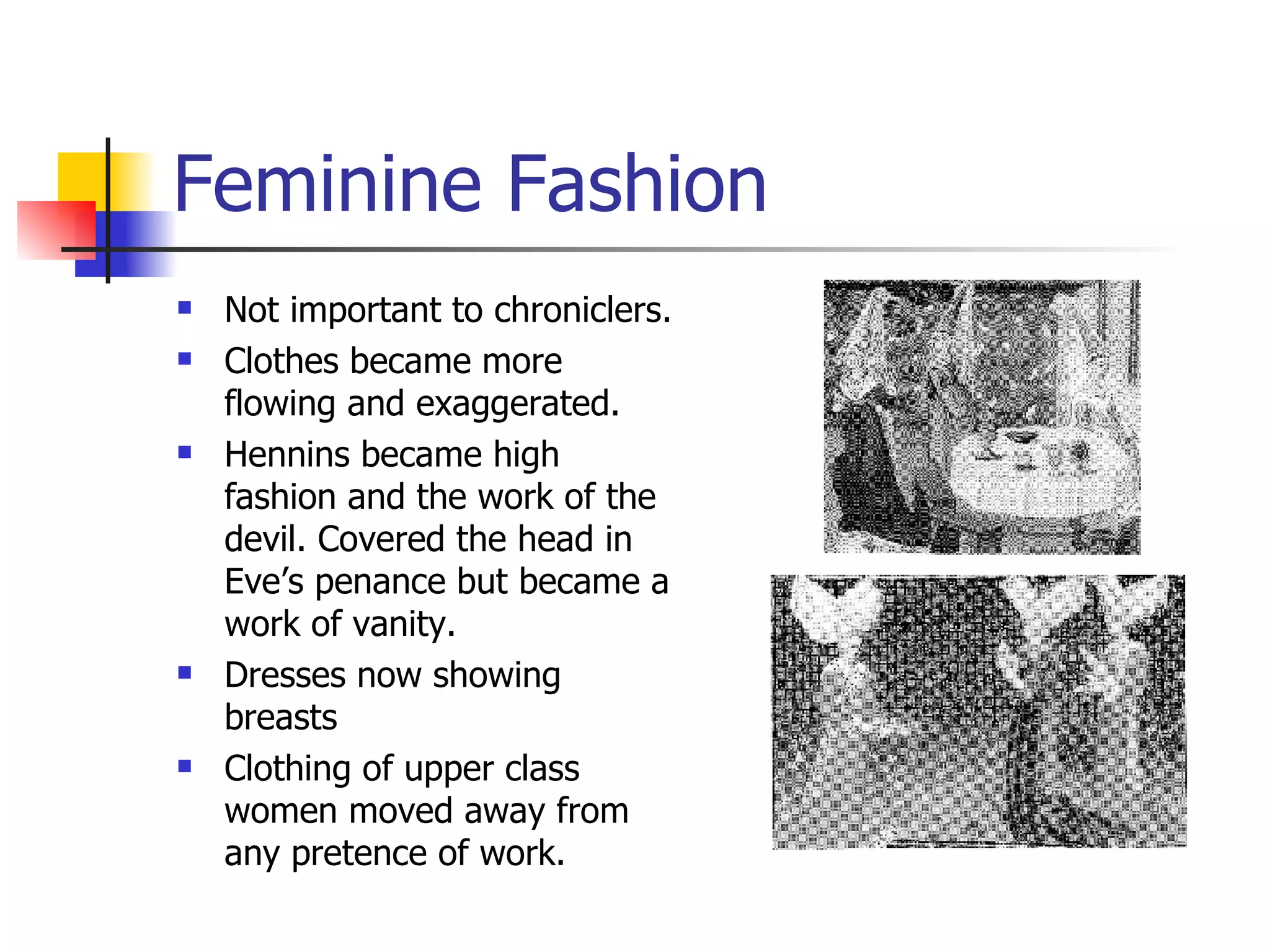 Feminine Fashion Not important to chroniclers. Clothes became more flowing and exaggerated. Hennins became high fashion and the work of the devil. Covered the head in Eve’s penance but became a work of vanity. Dresses now showing breasts Clothing of upper class women moved away from any pretence of work. 