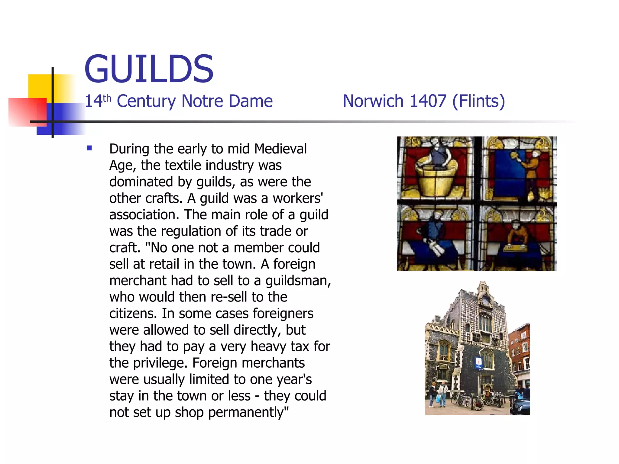 GUILDS 14 th  Century Notre Dame  Norwich 1407 (Flints) During the early to mid Medieval Age, the textile industry was dominated by guilds, as were the other crafts. A guild was a workers' association. The main role of a guild was the regulation of its trade or craft. "No one not a member could sell at retail in the town. A foreign merchant had to sell to a guildsman, who would then re-sell to the citizens. In some cases foreigners were allowed to sell directly, but they had to pay a very heavy tax for the privilege. Foreign merchants were usually limited to one year's stay in the town or less - they could not set up shop permanently"  