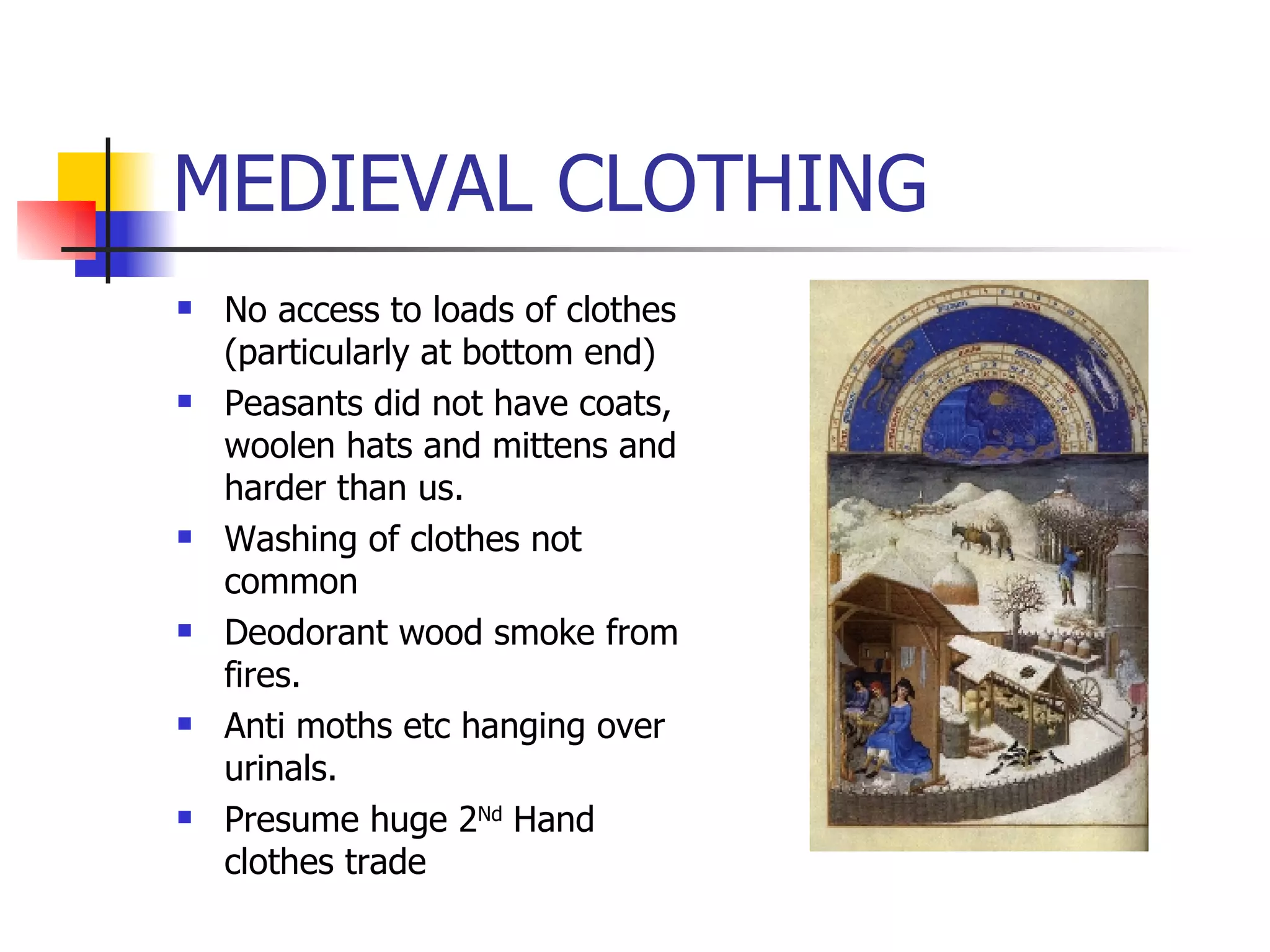 MEDIEVAL CLOTHING No access to loads of clothes (particularly at bottom end) Peasants did not have coats, woolen hats and mittens and harder than us. Washing of clothes not common Deodorant wood smoke from fires. Anti moths etc hanging over urinals. Presume huge 2 Nd  Hand clothes trade 