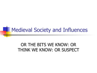 Medieval Society and Influences OR THE BITS WE KNOW: OR THINK WE KNOW: OR SUSPECT 