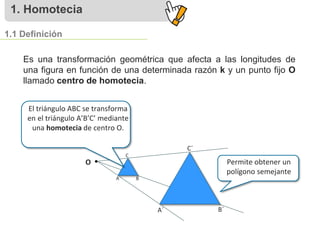 1. Homotecia
1.1 Definición
Es una transformación geométrica que afecta a las longitudes de
una figura en función de una determinada razón k y un punto fijo O
llamado centro de homotecia.
O Permite obtener un
polígono semejante
C
A B
C´
A´ B´
El triángulo ABC se transforma
en el triángulo A’B’C’ mediante
una homotecia de centro O.
 
