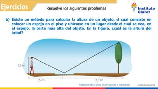Resuelve los siguientes problemas
b) Existe un método para calcular la altura de un objeto, el cual consiste en
colocar un espejo en el piso y ubicarse en un lugar desde el cual se vea, en
el espejo, la parte más alta del objeto. En la figura, ¿cuál es la altura del
árbol?
 