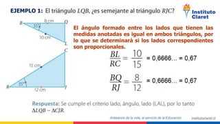 EJEMPLO 1:
El ángulo formado entre los lados que tienen las
medidas anotadas es igual en ambos triángulos, por
lo que se determinará si los lados correspondientes
son proporcionales.
*
*
*
*
*
*
 