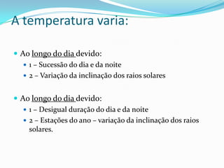 A temperatura varia:Ao longo do dia devido:1 – Sucessão do dia e da noite2 – Variação da inclinação dos raios solaresAo longo do dia devido:1 – Desigual duração do dia e da noite2 – Estações do ano – variação da inclinação dos raios solares.