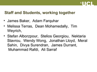 Staff and Students, working together
• James Baker, Adam Farquhar
• Melissa Terras, Dean Mohamedally, Tim
Weyrich,
• Stefan Alborzpour, Stelios Georgiou, Nektaria
Stavrou, Wendy Wong, Jonathan Lloyd, Meral
Sahin, Divya Surendran, James Durrant,
Muhammad Rafdi, Ali Sarraf
 