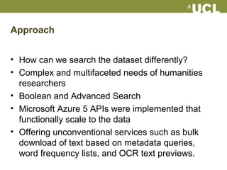 Approach
• How can we search the dataset differently?
• Complex and multifaceted needs of humanities
researchers
• Boolean and Advanced Search
• Microsoft Azure 5 APIs were implemented that
functionally scale to the data
• Offering unconventional services such as bulk
download of text based on metadata queries,
word frequency lists, and OCR text previews.
 