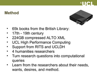 Method
• 65k books from the British Library:
• 17th - 19th century
• 224GB compressed ALTO XML
• UCL High Performance Computing
• Support from RITS and UCLDH
• 4 humanities researchers
• Turn research questions into computational
queries
• Learn from the researchers about their needs,
wants, desires, and method.
 
