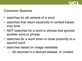 Common Queries
• searches for all variants of a word
• searches that return keywords in context traced
over time
• NOT searches for a word or phrase that ignored
another word or phrase
• searches for a word when in close proximity to a
second word
• searches based on image metadata
…. All returned in a derived dataset, in context.
 