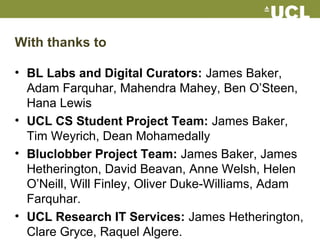 With thanks to
• BL Labs and Digital Curators: James Baker,
Adam Farquhar, Mahendra Mahey, Ben O’Steen,
Hana Lewis
• UCL CS Student Project Team: James Baker,
Tim Weyrich, Dean Mohamedally
• Bluclobber Project Team: James Baker, James
Hetherington, David Beavan, Anne Welsh, Helen
O’Neill, Will Finley, Oliver Duke-Williams, Adam
Farquhar.
• UCL Research IT Services: James Hetherington,
Clare Gryce, Raquel Algere.
 