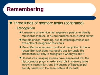 Remembering <ul><li>Three kinds of memory tasks (continued) </li></ul><ul><ul><li>Recognition </li></ul></ul><ul><ul><ul><...
