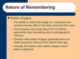 Nature of Remembering <ul><li>Eidetic imagery </li></ul><ul><ul><li>The ability to retain the image of a visual stimulus s...